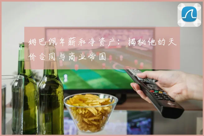 姆巴佩年薪和净资产：揭秘他的天价合同与商业帝国