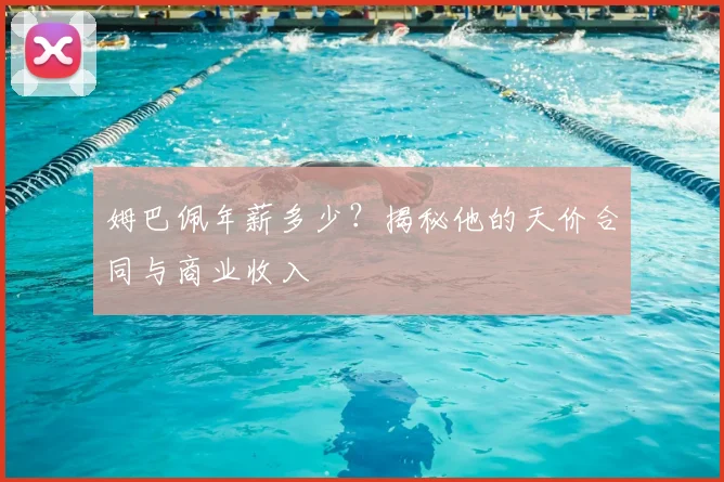姆巴佩年薪多少？揭秘他的天价合同与商业收入